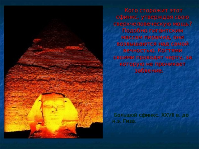  Кого сторожит этот сфинкс, утверждая свою сверхчеловеческую мощь ? Подобно гигантским массам пирамид, они возвышаются над самой вечностью. Когтями своими проводят черту, за которую не проникает забвение.    Большой сфинкс. XXVII в. до н.э. Гиза. 
