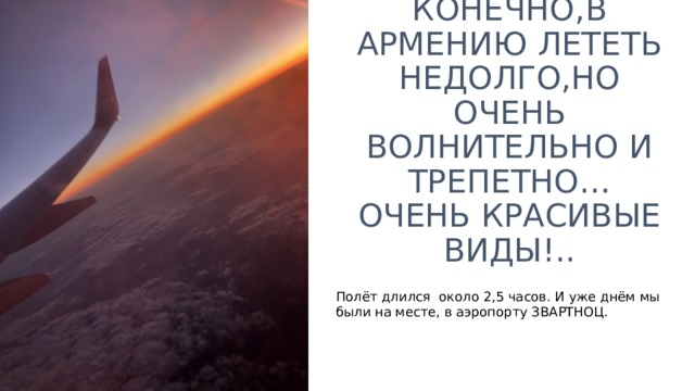 КОНЕЧНО , В АРМЕНИЮ ЛЕТЕТЬ НЕДОЛГО,НО ОЧЕНЬ ВОЛНИТЕЛЬНО И ТРЕПЕТНО… ОЧЕНЬ КРАСИВЫЕ ВИДЫ!.. Полёт длился около 2,5 часов. И уже днём мы были на месте, в аэропорту ЗВАРТНОЦ. 