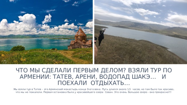 ЧТО МЫ СДЕЛАЛИ ПЕРВЫМ ДЕЛОМ? ВЗЯЛИ ТУР ПО АРМЕНИИ: ТАТЕВ, АРЕНИ, ВОДОПАД ШАКЭ… И  ПО ЕХАЛИ ОТДЫХАТЬ … Мы взяли тур в Татев –  это Армянский монастырь конца 9-ого века. П уть длился около 1,5 часов,  но там было так красиво , что мы не пожалели. Первая остановка была у красивейшего озера Севан. Это очень  большое озеро - оно прекрасно!!! 