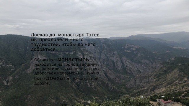 Доехав до монастыря Татев, мы преодолели много трудностей, чтобы до него добраться. Объясню : монастырь находится на горной вершине, пешком или на машине до него добраться невозможно. Нужно было доехать на канатной дороге. 