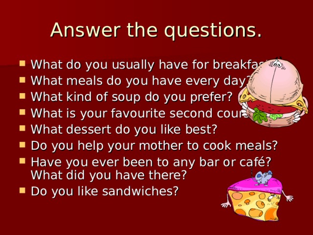 Answer the questions. What do you usually have for breakfast? What meals do you have every day? What kind of soup do you prefer? What is your favourite second course? What dessert do you like best? Do you help your mother to cook meals? Have you ever been to any bar or café? What did you have there? Do you like sandwiches? 