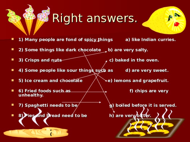 Right answers. 1) Many people are fond of spicy things  a) like Indian curries.  2) Some things like dark chocolate  b) are very salty.  3) Crisps and nuts  c) baked in the oven.  4) Some people like sour things such as  d) are very sweet.  5) Ice cream and chocolate  e) lemons and grapefruit.  6) Fried foods such as  f) chips are very unhealthy.  7) Spaghetti needs to be  g) boiled before it is served.  8) Pies and bread need to be  h) are very bitter. 