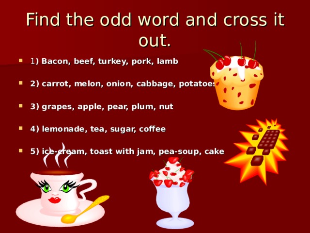Find the odd word and cross it out. 1 ) Bacon, beef, turkey, pork, lamb  2) carrot, melon, onion, cabbage, potatoes  3) grapes, apple, pear, plum, nut  4) lemonade, tea, sugar, coffee  5) ice-cream, toast with jam, pea-soup, cake  