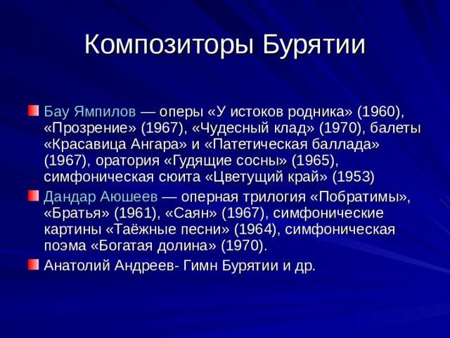  Бау   Ямпилов  — оперы «У истоков родника» (1960), «Прозрение» (1967), «Чудесный клад» (1970), балеты «Красавица Ангара» и «Патетическая баллада» (1967), оратория «Гудящие сосны» (1965), симфоническая сюита «Цветущий край» (1953) Дандар   Аюшеев  — оперная трилогия «Побратимы», «Братья» (1961), «Саян» (1967), симфонические картины «Таёжные песни» (1964), симфоническая поэма «Богатая долина» (1970). Анатолий Андреев- Гимн Бурятии и др. 