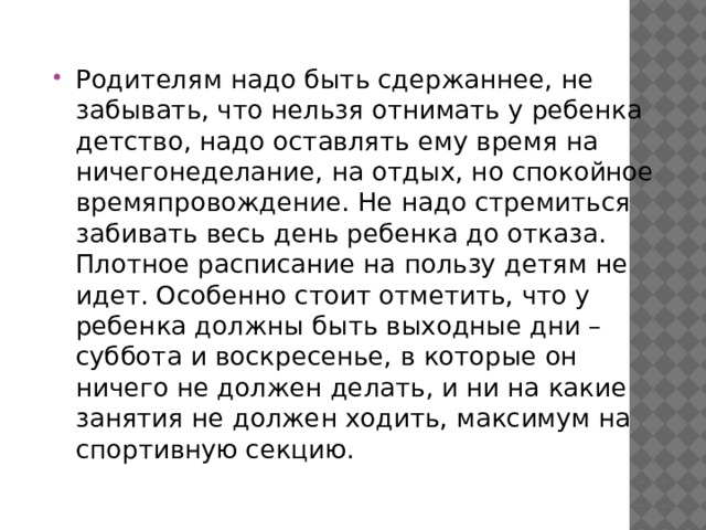 Родителям надо быть сдержаннее, не забывать, что нельзя отнимать у ребенка детство, надо оставлять ему время на ничегонеделание, на отдых, но спокойное времяпровождение. Не надо стремиться забивать весь день ребенка до отказа. Плотное расписание на пользу детям не идет. Особенно стоит отметить, что у ребенка должны быть выходные дни – суббота и воскресенье, в которые он ничего не должен делать, и ни на какие занятия не должен ходить, максимум на спортивную секцию. 