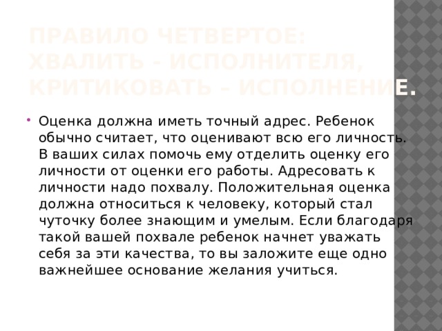 Правило четвертое: хвалить - исполнителя, критиковать – исполнение. Оценка должна иметь точный адрес. Ребенок обычно считает, что оценивают всю его личность. В ваших силах помочь ему отделить оценку его личности от оценки его работы. Адресовать к личности надо похвалу. Положительная оценка должна относиться к человеку, который стал чуточку более знающим и умелым. Если благодаря такой вашей похвале ребенок начнет уважать себя за эти качества, то вы заложите еще одно важнейшее основание желания учиться. 