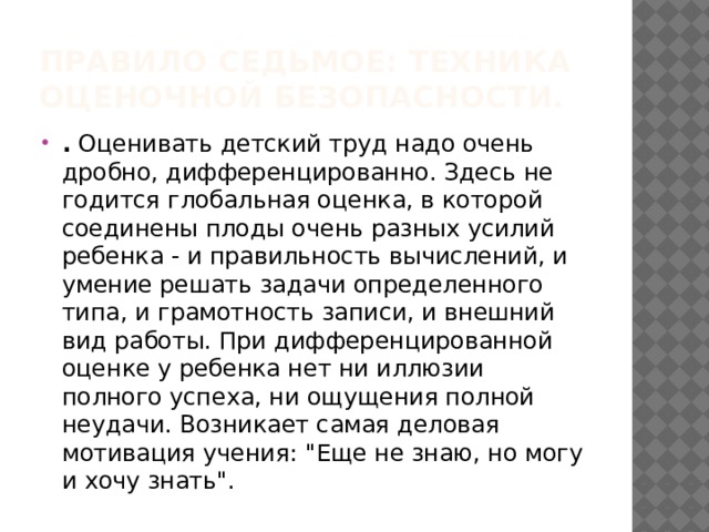 Правило седьмое: техника оценочной безопасности. . Оценивать детский труд надо очень дробно, дифференцированно. Здесь не годится глобальная оценка, в которой соединены плоды очень разных усилий ребенка - и правильность вычислений, и умение решать задачи определенного типа, и грамотность записи, и внешний вид работы. При дифференцированной оценке у ребенка нет ни иллюзии полного успеха, ни ощущения полной неудачи. Возникает самая деловая мотивация учения: 