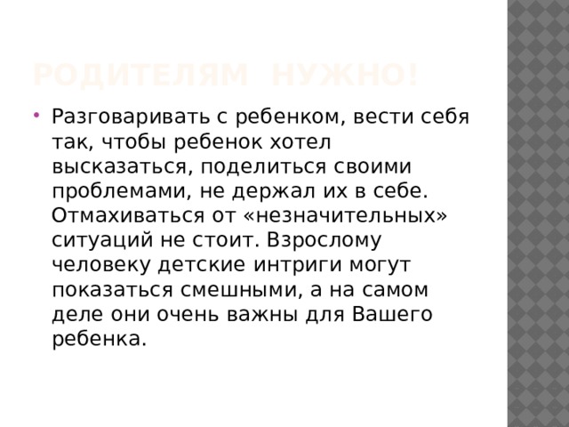Родителям нужно! Разговаривать с ребенком, вести себя так, чтобы ребенок хотел высказаться, поделиться своими проблемами, не держал их в себе. Отмахиваться от «незначительных» ситуаций не стоит. Взрослому человеку детские интриги могут показаться смешными, а на самом деле они очень важны для Вашего ребенка. 