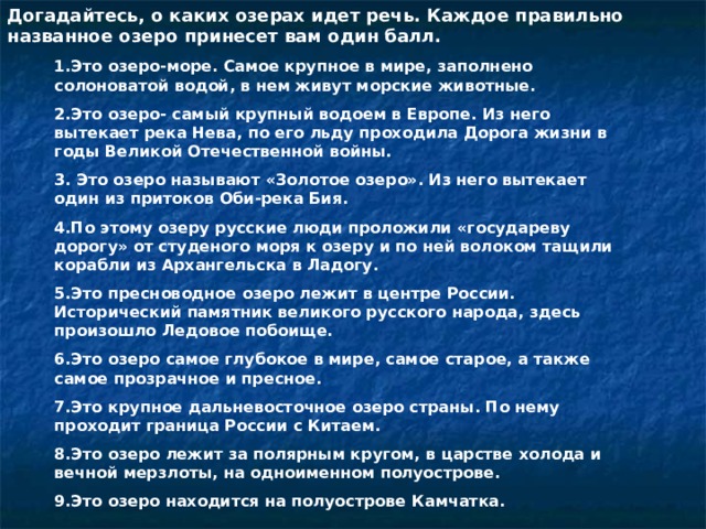 Догадайтесь, о каких озерах идет речь. Каждое правильно названное озеро принесет вам один балл. 1.Это озеро-море. Самое крупное в мире, заполнено солоноватой водой, в нем живут морские животные. 2.Это озеро- самый крупный водоем в Европе. Из него вытекает река Нева, по его льду проходила Дорога жизни в годы Великой Отечественной войны. 3. Это озеро называют «Золотое озеро». Из него вытекает один из притоков Оби-река Бия. 4.По этому озеру русские люди проложили «государеву дорогу» от студеного моря к озеру и по ней волоком тащили корабли из Архангельска в Ладогу. 5.Это пресноводное озеро лежит в центре России. Исторический памятник великого русского народа, здесь произошло Ледовое побоище. 6.Это озеро самое глубокое в мире, самое старое, а также самое прозрачное и пресное. 7.Это крупное дальневосточное озеро страны. По нему проходит граница России с Китаем. 8.Это озеро лежит за полярным кругом, в царстве холода и вечной мерзлоты, на одноименном полуострове. 9.Это озеро находится на полуострове Камчатка. 