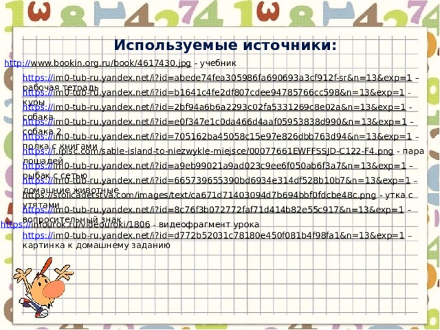 Используемые источники: http:// www.bookin.org.ru/book/4617430.jpg  - учебник https:// im0-tub-ru.yandex.net/i?id=abede74fea305986fa690693a3cf912f-sr&n=13&exp=1 – рабочая тетрадь https:// im0-tub-ru.yandex.net/i?id=b1641c4fe2df807cdee94785766cc598&n=13&exp=1  - куры https:// im0-tub-ru.yandex.net/i?id=2bf94a6b6a2293c02fa5331269c8e02a&n=13&exp=1  - собака https:// im0-tub-ru.yandex.net/i?id=e0f347e1c0da466d4aaf05953838d990&n=13&exp=1 – собака 2 https:// im0-tub-ru.yandex.net/i?id=705162ba45058c15e97e826dbb763d94&n=13&exp=1 – полка с книгами https:// i.iplsc.com/sable-island-to-niezwykle-miejsce/00077661EWFFSSJD-C122-F4.png  - пара лошадей https:// im0-tub-ru.yandex.net/i?id=a9eb99021a9ad023c9ee6f050ab6f3a7&n=13&exp=1 – рыбак с сетью https:// im0-tub-ru.yandex.net/i?id=665739655390bd6934e314df528b10b7&n=13&exp=1 – домашние животные https://stolicadetstva.com/images/text/ca671d71403094d7b694bbf0fdcbe48c.png  - утка с утятами https:// im0-tub-ru.yandex.net/i?id=8c76f3b072772faf71d414b82e55c917&n=13&exp=1 – вопросительный знак https:// infourok.ru/videouroki/1806  - видеофрагмент урока https:// im0-tub-ru.yandex.net/i?id=d772b52031c78180e450f081b4f98fa1&n=13&exp=1 – картинка к домашнему заданию 