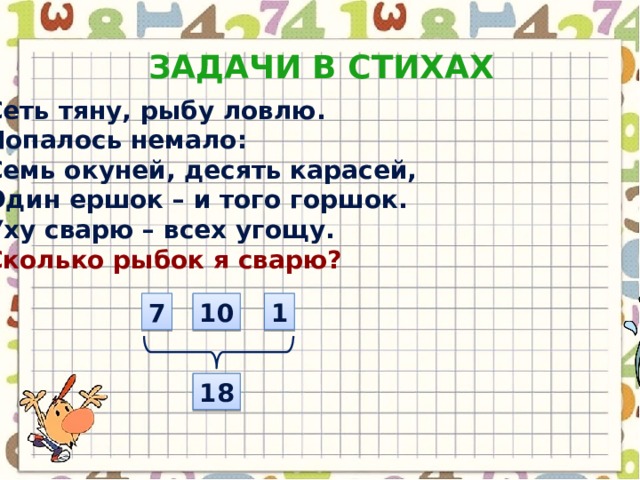 Задачи в стихах Сеть тяну, рыбу ловлю. Попалось немало: Семь окуней, десять карасей, Один ершок – и того горшок. Уху сварю – всех угощу. Сколько рыбок я сварю? 7 10 1 18 