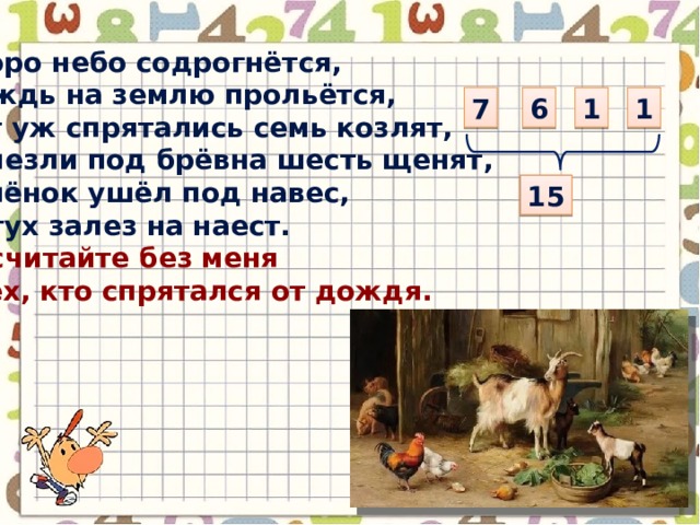 Скоро небо содрогнётся, Дождь на землю прольётся, Вот уж спрятались семь козлят, Залезли под брёвна шесть щенят, Телёнок ушёл под навес, Петух залез на наест. Посчитайте без меня Всех, кто спрятался от дождя. 7 6 1 1 15 