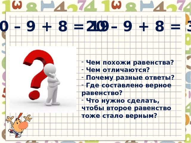 20 – 9 + 8 = 19 20 – 9 + 8 = 3  Чем похожи равенства?  Чем отличаются?  Почему разные ответы?  Где составлено верное равенство?  Что нужно сделать, чтобы второе равенство тоже стало верным? 