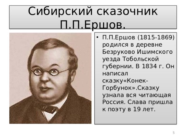 Сибирский сказочник П.П.Ершов. П.П.Ершов (1815-1869) родился в деревне Безруково Ишимского уезда Тобольской губернии. В 1834 г. Он написал сказку«Конек-Горбунок».Сказку узнала вся читающая Россия. Слава пришла к поэту в 19 лет.  