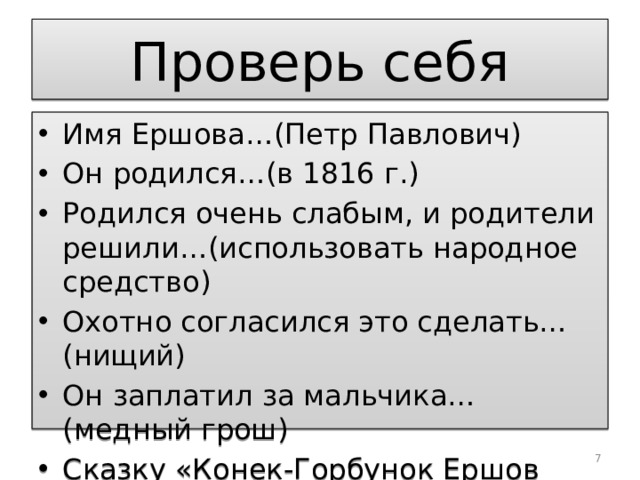 Проверь себя Имя Ершова…(Петр Павлович) Он родился…(в 1816 г.) Родился очень слабым, и родители решили…(использовать народное средство) Охотно согласился это сделать…(нищий) Он заплатил за мальчика…(медный грош) Сказку «Конек-Горбунок Ершов написал, когда ему было…(18 лет).  