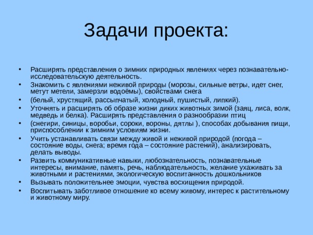 Задачи проекта: Расширять представления о зимних природных явлениях через познавательно-исследовательскую деятельность. Знакомить с явлениями неживой природы (морозы, сильные ветры, идет снег, метут метели, замерзли водоёмы), свойствами снега (белый, хрустящий, рассыпчатый, холодный, пушистый, липкий). Уточнять и расширять об образе жизни диких животных зимой (заяц, лиса, волк, медведь и белка). Расширять представления о разнообразии птиц (снегири, синицы, воробьи, сороки, вороны, дятлы ), способах добывания пищи, приспособлении к зимним условиям жизни. Учить устанавливать связи между живой и неживой природой (погода – состояние воды, снега; время года – состояние растений), анализировать, делать выводы. Развить коммуникативные навыки, любознательность, познавательные интересы, внимание, память, речь, наблюдательность, желание ухаживать за животными и растениями, экологическую воспитанность дошкольников Вызывать положительнее эмоции, чувства восхищения природой. Воспитывать заботливое отношение ко всему живому, интерес к растительному и животному миру.  
