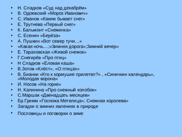 Н. Сладков «Суд над декабрём» В. Одоевский «Мороз Иванович» С. Иванов «Каким бывает снег» Е. Трутнева «Первый снег» К. Бальмонт «Снежинка» С. Есенин «Берёза» А. Пушкин «Вот север тучи…» «Какая ночь…;«Зимняя дорога»;Зимний вечер» Е. Тараховская «Живой снежок» Г.Снегирёв «Про птиц» Н Сладков «Еловая каша» В.Зотов «Клёст», «О птицах» В. Бианки «Кто к кормушке прилетел?» , «Синичкин календарь», «Молодая ворона» И. Носов «На горке» Н. Калинина «Про снежный колобок» С.Маршак «Двенадцать месяцев» Бр.Гримм «Госпожа Метелица»; Снежная королева» Загадки о зимних явлениях в природе Пословицы и поговорки о зиме   