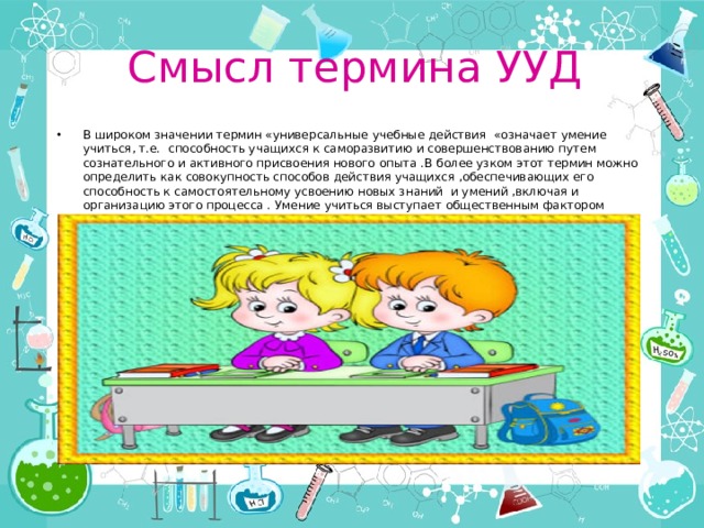 Смысл термина УУД В широком значении термин «универсальные учебные действия «означает умение учиться, т.е. способность учащихся к саморазвитию и совершенствованию путем сознательного и активного присвоения нового опыта .В более узком этот термин можно определить как совокупность способов действия учащихся ,обеспечивающих его способность к самостоятельному усвоению новых знаний и умений ,включая и организацию этого процесса . Умение учиться выступает общественным фактором повышения эффективности освоения учащимися предметных знаний, умений и формирования компетенций . 