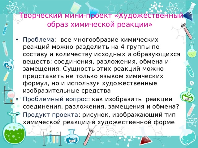  Творческий мини-проект «Художественный образ химической реакции» Проблема : все многообразие химических реакций можно разделить на 4 группы по составу и количеству исходных и образующихся веществ: соединения, разложения, обмена и замещения. Сущность этих реакций можно представить не только языком химических формул, но и используя художественные изобразительные средства Проблемный вопрос : как изобразить реакции соединения, разложения, замещения и обмена? Продукт проекта : рисунок, изображающий тип химической реакции в художественной форме 