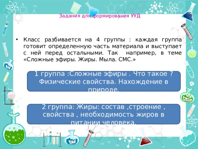  Задания для формирования УУД    Класс разбивается на 4 группы : каждая группа готовит определенную часть материала и выступает с ней перед остальными. Так например, в теме «Сложные эфиры. Жиры. Мыла. СМС.» 1 группа :Сложные эфиры . Что такое ? Физические свойства. Нахождение в природе. 2 группа: Жиры: состав ,строение , свойства , необходимость жиров в питании человека. 
