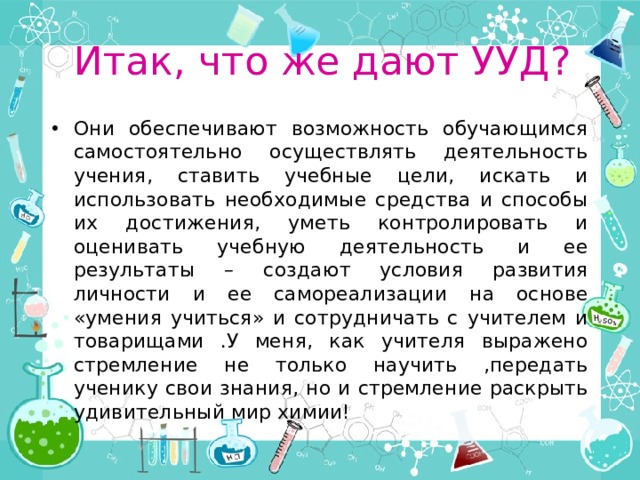 Итак, что же дают УУД? Они обеспечивают возможность обучающимся самостоятельно осуществлять деятельность учения, ставить учебные цели, искать и использовать необходимые средства и способы их достижения, уметь контролировать и оценивать учебную деятельность и ее результаты – создают условия развития личности и ее самореализации на основе «умения учиться» и сотрудничать с учителем и товарищами .У меня, как учителя выражено стремление не только научить ,передать ученику свои знания, но и стремление раскрыть удивительный мир химии! 