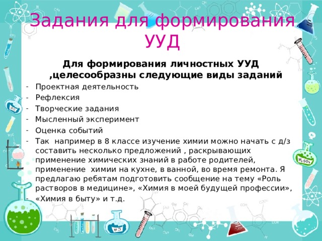Задания для формирования УУД Для формирования личностных УУД ,целесообразны следующие виды заданий Проектная деятельность Рефлексия Творческие задания Мысленный эксперимент Оценка событий Так например в 8 классе изучение химии можно начать с д/з составить несколько предложений , раскрывающих применение химических знаний в работе родителей, применение химии на кухне, в ванной, во время ремонта. Я предлагаю ребятам подготовить сообщение на тему «Роль растворов в медицине», «Химия в моей будущей профессии», «Химия в быту» и т.д. 