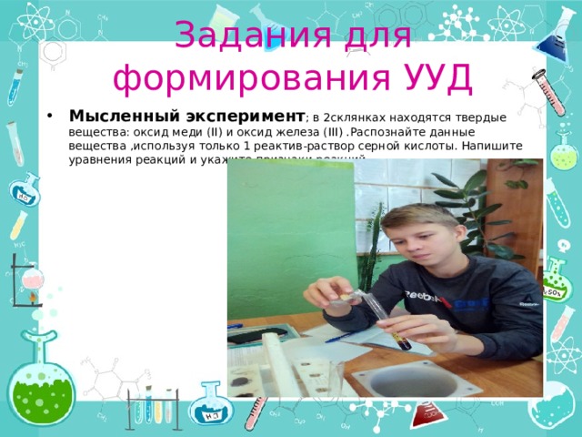 Задания для формирования УУД Мысленный эксперимент ; в 2склянках находятся твердые вещества: оксид меди (II) и оксид железа (III) .Распознайте данные вещества ,используя только 1 реактив-раствор серной кислоты. Напишите уравнения реакций и укажите признаки реакций. 