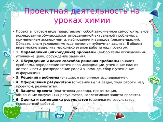 Проектная деятельность на уроках химии Проект в готовом виде представляет собой законченное самостоятельное исследование обучающихся определенной актуальной проблемы, с применением эксперимента, наблюдения и выводов (рекомендации). Обязательным условием метода является публичная защита. В общем виде можно выделить несколько этапов работы над проектом. 1. Определение (нахождение) проблемы  (выбор темы исследования, уточнение цели, обсуждение задания). 2. Обсуждение и поиск способов решения проблемы  (анализ проблемы, определение источников информации, уточнение планов деятельности, распределение ролей в команде, сбор и уточнение информации). 3. Решение проблемы  (учащиеся выполняют исследование). 4. Оформление результатов  (описание цели, задач, хода работы над проектом, результаты). 5. Защита проекта  (подготовка доклада, презентация, объяснение полученных результатов, коллективная защита проекта). 6. Оценка и самооценка результатов  (оценивание результатов проведенной работы). 