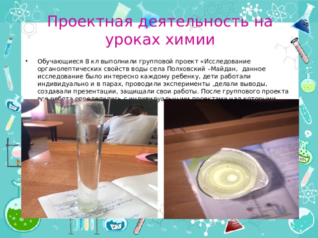 Проектная деятельность на уроках химии Обучающиеся 8 кл выполнили групповой проект «Исследование органолептических свойств воды села Полховский –Майдан, данное исследование было интересно каждому ребенку, дети работали индивидуально и в парах, проводили эксперименты ,делали выводы, создавали презентации, защищали свои работы. После группового проекта все ребята определились с индивидуальными проектами над которыми продолжают работу. 