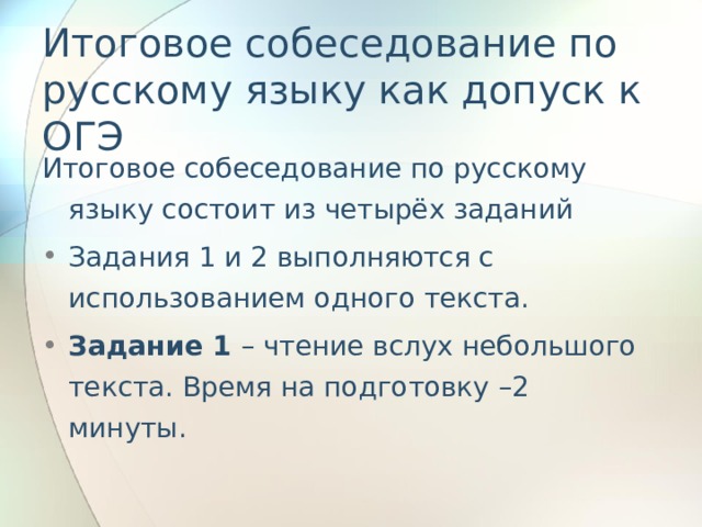 Итоговое собеседование по русскому языку как допуск к ОГЭ Итоговое собеседование по русскому языку состоит из четырёх заданий Задания 1 и 2 выполняются с использованием одного текста. Задание 1 – чтение вслух небольшого текста. Время на подготовку –2 минуты.   