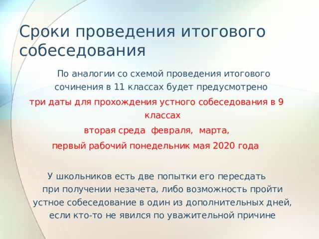 Сроки проведения итогового собеседования  По аналогии со схемой проведения итогового сочинения в 11 классах будет предусмотрено три даты для прохождения устного собеседования в 9 классах  вторая среда февраля, марта, первый рабочий понедельник мая 2020 года У школьников есть две попытки его пересдать при получении незачета, либо возможность пройти устное собеседование в один из дополнительных дней, если кто-то не явился по уважительной причине 