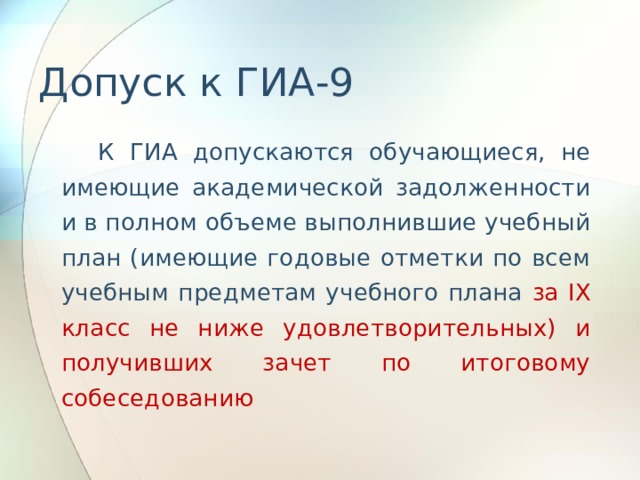 Допуск к ГИА-9  К ГИА допускаются обучающиеся, не имеющие академической задолженности и в полном объеме выполнившие учебный план (имеющие годовые отметки по всем учебным предметам учебного плана за IX класс не ниже удовлетворительных) и получивших зачет по итоговому собеседованию 