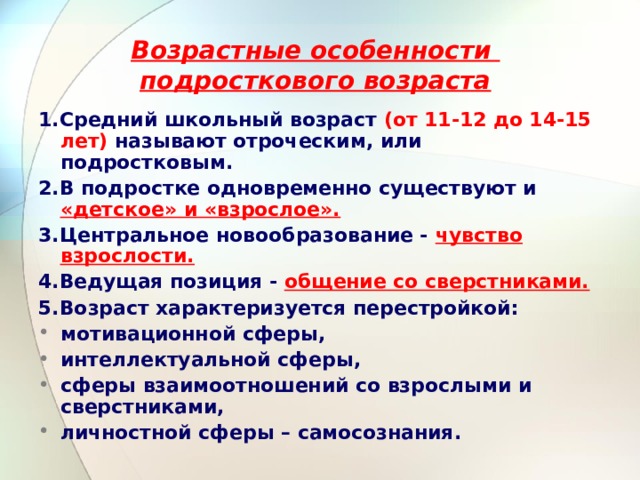 Возрастные особенности  подросткового возраста 1.Средний школьный возраст (от 11-12 до 14-15 лет) называют отроческим, или подростковым. 2.В подростке одновременно существуют и «детское» и «взрослое». 3.Центральное новообразование - чувство взрослости. 4.Ведущая позиция - общение со сверстниками. 5.Возраст характеризуется перестройкой: мотивационной сферы, интеллектуальной сферы, сферы взаимоотношений со взрослыми и сверстниками, личностной сферы – самосознания. 