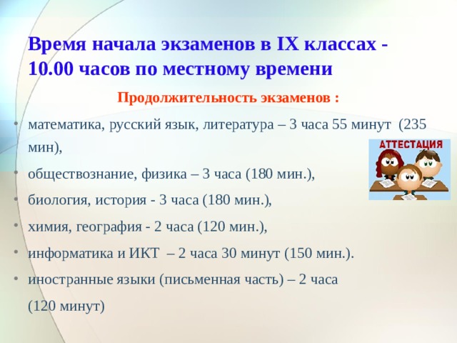  Время начала экзаменов в IX классах - 10.00 часов по местному времени   Продолжительность экзаменов : математика, русский язык, литература – 3 часа 55 минут (235 мин), обществознание, физика – 3 часа (180 мин.), биология, история - 3 часа (180 мин.), химия, география - 2 часа (120 мин.), информатика и ИКТ – 2 часа 30 минут (150 мин.). иностранные языки (письменная часть) – 2 часа  (120 минут)  