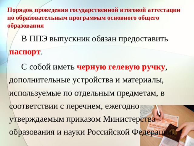 Порядок проведения государственной итоговой аттестации по образовательным программам основного общего образования   В ППЭ выпускник обязан предоставить паспорт .   С собой иметь черную гелевую ручку , дополнительные устройства и материалы, используемые по отдельным предметам, в соответствии с перечнем, ежегодно утверждаемым приказом Министерства образования и науки Российской Федерации. 