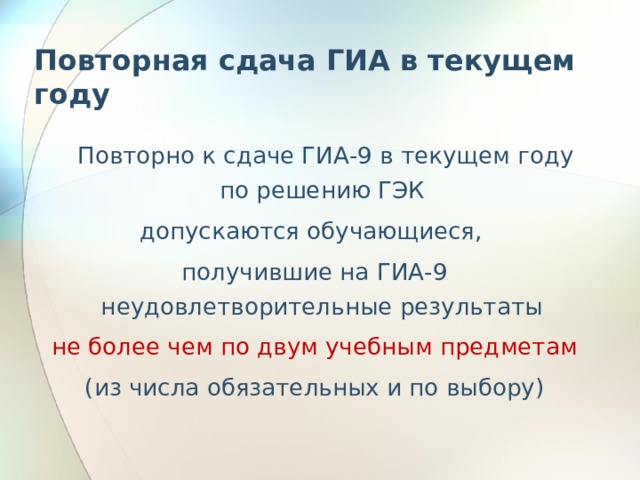 Повторная сдача ГИА в текущем году  Повторно к сдаче ГИА-9 в текущем году по решению ГЭК допускаются обучающиеся, получившие на ГИА-9 неудовлетворительные результаты не более чем по двум учебным предметам (из числа обязательных и по выбору) 