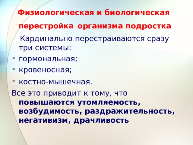 Физиологическая и биологическая перестройка  организма подростка  Кардинально перестраиваются сразу три системы: гормональная; кровеносная; костно-мышечная.  Все это приводит к тому, что повышаются утомляемость, возбудимость, раздражительность, негативизм, драчливость  