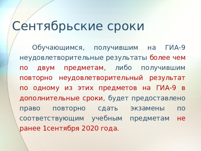 Сентябрьские сроки   Обучающимся, получившим на ГИА-9 неудовлетворительные результаты более чем по двум предметам , либо получившим повторно неудовлетворительный результат по одному из этих предметов на ГИА-9 в дополнительные сроки , будет предоставлено право повторно сдать экзамены по соответствующим учебным предметам не ранее 1сентября 2020 года. 