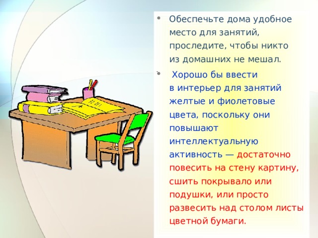 Обеспечьте дома удобное место для занятий, проследите, чтобы никто из домашних не мешал.  Хорошо бы ввести в интерьер для занятий желтые и фиолетовые цвета, поскольку они повышают интеллектуальную активность —  достаточно повесить на стену картину, сшить покрывало или подушки, или просто развесить над столом листы цветной бумаги.  
