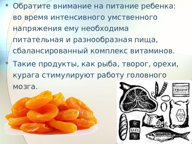 Обратите внимание на питание ребенка: во время интенсивного умственного напряжения ему необходима питательная и разнообразная пища, сбалансированный комплекс витаминов. Такие продукты, как рыба, творог, орехи, курага стимулируют работу головного мозга. 