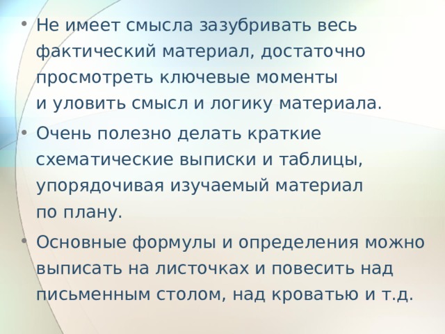 Не имеет смысла зазубривать весь фактический материал, достаточно просмотреть ключевые моменты и уловить смысл и логику материала. Очень полезно делать краткие схематические выписки и таблицы, упорядочивая изучаемый материал по плану. Основные формулы и определения можно выписать на листочках и повесить над письменным столом, над кроватью и т.д. 