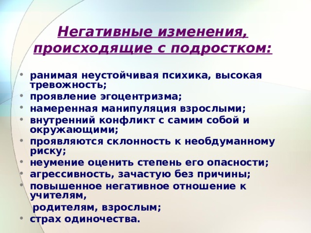 Негативные изменения, происходящие с подростком: ранимая неустойчивая психика, высокая тревожность; проявление эгоцентризма; намеренная манипуляция взрослыми; внутренний конфликт с самим собой и окружающими; проявляются склонность к необдуманному риску; неумение оценить степень его опас­ности; агрессивность, зачастую без причины; повышенное негативное отношение к учителям,  родителям, взрослым; страх одиночества. 