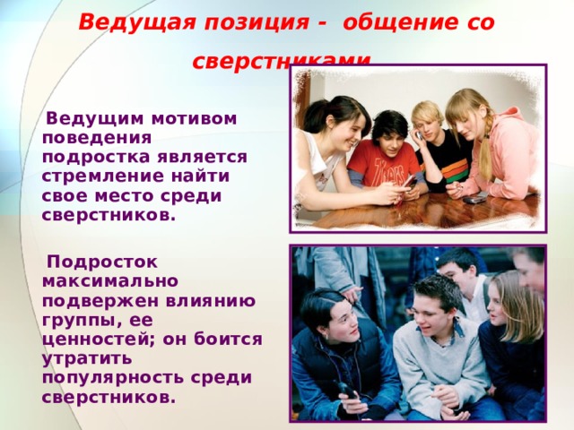 Ведущая позиция - общение со сверстниками   Ведущим мотивом поведения подростка является стремление найти свое место среди сверстников.   Подросток максимально подвержен влиянию группы, ее ценностей; он боится утратить популярность среди сверстников. 
