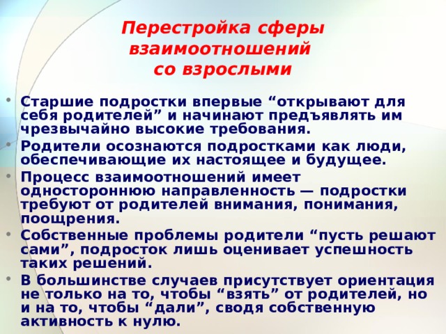 Перестройка  сферы взаимоотношений  со взрослыми  Старшие подростки впервые “открывают для себя родителей” и начинают предъявлять им чрезвычайно высокие требования. Родители осознаются подростками как люди, обеспечивающие их настоящее и будущее. Процесс взаимоотношений имеет одностороннюю направленность — подростки требуют от родителей внимания, понимания, поощрения. Собственные проблемы родители “пусть решают сами”, подросток лишь оценивает успешность таких решений. В большинстве случаев присутствует ориентация не только на то, чтобы “взять” от родителей, но и на то, чтобы “дали”, сводя собственную активность к нулю. 