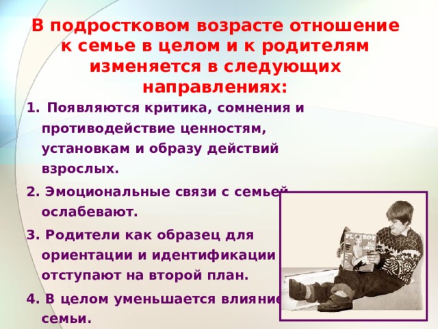 В подростковом возрасте отношение к семье в целом и к родителям изменяется в следующих направлениях: 1.  Появляются критика, сомнения и противодействие ценностям, установкам и образу действий взрослых. 2. Эмоциональные связи с семьей ослабевают. 3. Родители как образец для ориентации и идентификации отступают на второй план. 4. В целом уменьшается влияние семьи. 