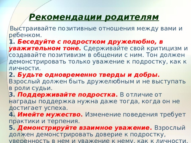  Рекомендации родителям     Выстраивайте позитивные отношения между вами и ребенком.  1. Беседуйте с подростком дружелюбно, в уважительном тоне.  Сдерживайте свой критицизм и создавайте позитивизм в общении с ним. Тон должен демонстрировать только уважение к подростку, как к личности.   2. Будьте одновременно тверды и добры .  Взрослый должен быть дружелюбным и не выступать в роли судьи.  3. Поддерживайте подростка .  В отличие от награды поддержка нужна даже тогда, когда он не достигает успеха.  4. Имейте мужество .  Изменение поведения требует практики и терпения.  5. Демонстрируйте взаимное уважение .  Взрослый должен демонстрировать доверие к подростку, уверенность в нем и уважение к нему, как к личности. 