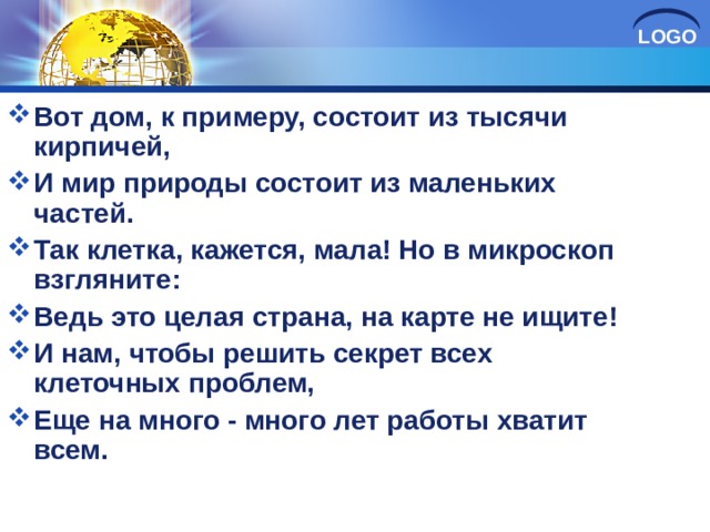 Вот дом, к примеру, состоит из тысячи кирпичей, И мир природы состоит из маленьких частей. Так клетка, кажется, мала! Но в микроскоп взгляните: Ведь это целая страна, на карте не ищите! И нам, чтобы решить секрет всех клеточных проблем, Еще на много - много лет работы хватит всем.  