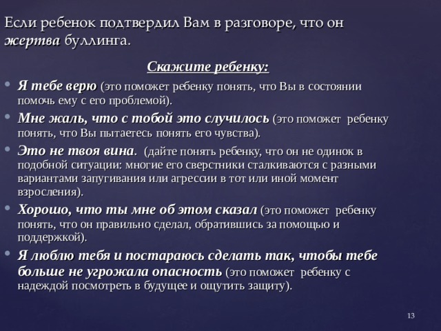 Если ребенок подтвердил Вам в разговоре, что он жертва буллинга.    Скажите  ребенку: Я тебе верю (это поможет ребенку понять, что Вы в состоянии помочь ему с его проблемой). Мне жаль, что с тобой это случилось (это поможет ребенку понять, что Вы пытаетесь понять его чувства). Это не твоя вина . (дайте понять ребенку, что он не одинок в подобной ситуации: многие его сверстники сталкиваются с разными вариантами запугивания или агрессии в тот или иной момент взросления). Хорошо, что ты мне об этом сказал  (это поможет ребенку понять, что он правильно сделал, обратившись за помощью и поддержкой). Я люблю тебя  и постараюсь сделать так, чтобы тебе больше не угрожала опасность (это поможет ребенку с надеждой посмотреть в будущее и ощутить защиту).    