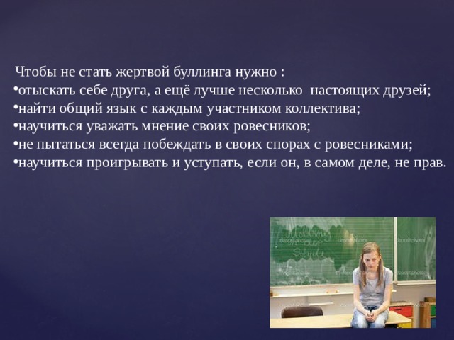         Чтобы не стать жертвой буллинга нужно : отыскать себе друга,  а ещё лучше несколько  настоящих друзей; найти общий язык с каждым участником коллектива; научиться уважать мнение своих ровесников; не пытаться всегда побеждать в своих спорах с ровесниками; научиться проигрывать и уступать, если он, в самом деле, не прав. не демонстрировать свою элитарность; 