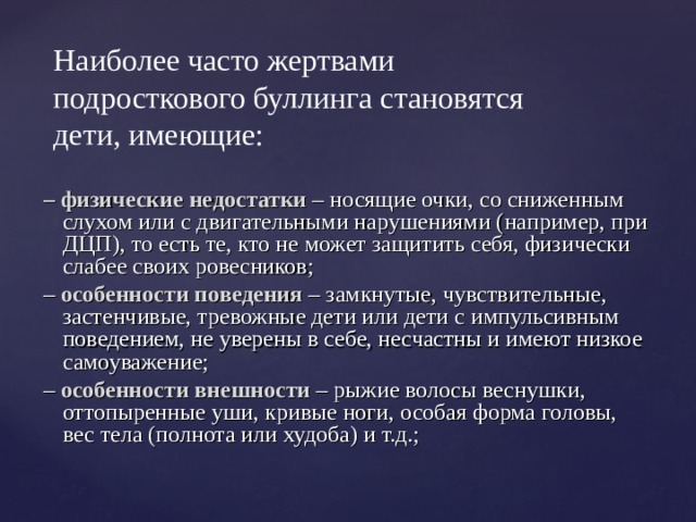 Наиболее часто жертвами подросткового буллинга становятся дети, имеющие: – физические недостатки – носящие очки, со сниженным слухом или с двигательными нарушениями (например, при ДЦП), то есть те, кто не может защитить себя, физически слабее своих ровесников; – особенности поведения  – замкнутые, чувствительные, застенчивые, тревожные дети или дети с импульсивным поведением, не уверены в себе, несчастны и имеют низкое самоуважение; – особенности внешности  – рыжие волосы веснушки, оттопыренные уши, кривые ноги, особая форма головы, вес тела (полнота или худоба) и т.д.; 